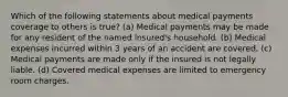 Which of the following statements about medical payments coverage to others is true? (a) Medical payments may be made for any resident of the named insured's household. (b) Medical expenses incurred within 3 years of an accident are covered. (c) Medical payments are made only if the insured is not legally liable. (d) Covered medical expenses are limited to emergency room charges.