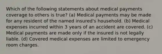 Which of the following statements about medical payments coverage to others is true? (a) Medical payments may be made for any resident of the named insured's household. (b) Medical expenses incurred within 3 years of an accident are covered. (c) Medical payments are made only if the insured is not legally liable. (d) Covered medical expenses are limited to emergency room charges.