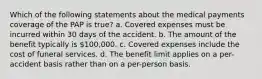 Which of the following statements about the medical payments coverage of the PAP is true? a. Covered expenses must be incurred within 30 days of the accident. b. The amount of the benefit typically is 100,000. c. Covered expenses include the cost of funeral services. d. The benefit limit applies on a per-accident basis rather than on a per-person basis.