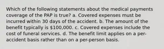 Which of the following statements about the medical payments coverage of the PAP is true? a. Covered expenses must be incurred within 30 days of the accident. b. The amount of the benefit typically is 100,000. c. Covered expenses include the cost of funeral services. d. The benefit limit applies on a per-accident basis rather than on a per-person basis.