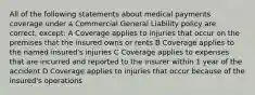 All of the following statements about medical payments coverage under a Commercial General Liability policy are correct, except: A Coverage applies to injuries that occur on the premises that the insured owns or rents B Coverage applies to the named insured's injuries C Coverage applies to expenses that are incurred and reported to the insurer within 1 year of the accident D Coverage applies to injuries that occur because of the insured's operations