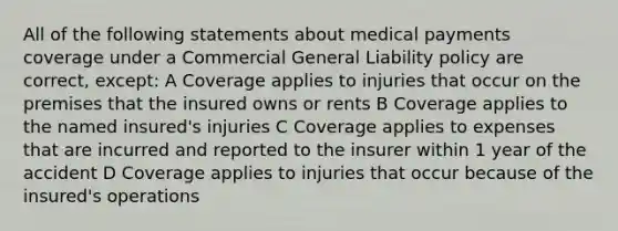 All of the following statements about medical payments coverage under a Commercial General Liability policy are correct, except: A Coverage applies to injuries that occur on the premises that the insured owns or rents B Coverage applies to the named insured's injuries C Coverage applies to expenses that are incurred and reported to the insurer within 1 year of the accident D Coverage applies to injuries that occur because of the insured's operations