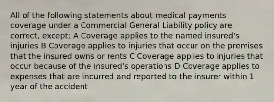 All of the following statements about medical payments coverage under a Commercial General Liability policy are correct, except: A Coverage applies to the named insured's injuries B Coverage applies to injuries that occur on the premises that the insured owns or rents C Coverage applies to injuries that occur because of the insured's operations D Coverage applies to expenses that are incurred and reported to the insurer within 1 year of the accident