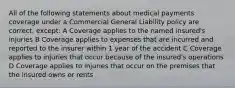 All of the following statements about medical payments coverage under a Commercial General Liability policy are correct, except: A Coverage applies to the named insured's injuries B Coverage applies to expenses that are incurred and reported to the insurer within 1 year of the accident C Coverage applies to injuries that occur because of the insured's operations D Coverage applies to injuries that occur on the premises that the insured owns or rents