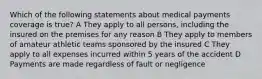 Which of the following statements about medical payments coverage is true? A They apply to all persons, including the insured on the premises for any reason B They apply to members of amateur athletic teams sponsored by the insured C They apply to all expenses incurred within 5 years of the accident D Payments are made regardless of fault or negligence