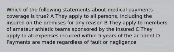 Which of the following statements about medical payments coverage is true? A They apply to all persons, including the insured on the premises for any reason B They apply to members of amateur athletic teams sponsored by the insured C They apply to all expenses incurred within 5 years of the accident D Payments are made regardless of fault or negligence