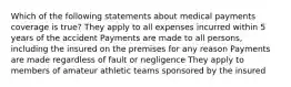 Which of the following statements about medical payments coverage is true? They apply to all expenses incurred within 5 years of the accident Payments are made to all persons, including the insured on the premises for any reason Payments are made regardless of fault or negligence They apply to members of amateur athletic teams sponsored by the insured