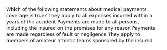 Which of the following statements about medical payments coverage is true? They apply to all expenses incurred within 5 years of the accident Payments are made to all persons, including the insured on the premises for any reason Payments are made regardless of fault or negligence They apply to members of amateur athletic teams sponsored by the insured