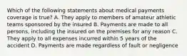 Which of the following statements about medical payments coverage is true? A. They apply to members of amateur athletic teams sponsored by the insured B. Payments are made to all persons, including the insured on the premises for any reason C. They apply to all expenses incurred within 5 years of the accident D. Payments are made regardless of fault or negligence