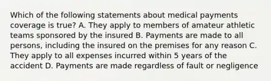 Which of the following statements about medical payments coverage is true? A. They apply to members of amateur athletic teams sponsored by the insured B. Payments are made to all persons, including the insured on the premises for any reason C. They apply to all expenses incurred within 5 years of the accident D. Payments are made regardless of fault or negligence