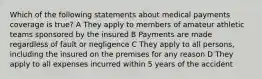 Which of the following statements about medical payments coverage is true? A They apply to members of amateur athletic teams sponsored by the insured B Payments are made regardless of fault or negligence C They apply to all persons, including the insured on the premises for any reason D They apply to all expenses incurred within 5 years of the accident