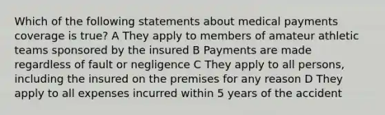 Which of the following statements about medical payments coverage is true? A They apply to members of amateur athletic teams sponsored by the insured B Payments are made regardless of fault or negligence C They apply to all persons, including the insured on the premises for any reason D They apply to all expenses incurred within 5 years of the accident