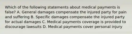 Which of the following statements about medical payments is false? A. General damages compensate the injured party for pain and suffering B. Specific damages compensate the injured party for actual damages C. Medical payments coverage is provided to discourage lawsuits D. Medical payments cover personal injury