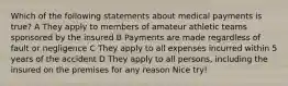 Which of the following statements about medical payments is true? A They apply to members of amateur athletic teams sponsored by the insured B Payments are made regardless of fault or negligence C They apply to all expenses incurred within 5 years of the accident D They apply to all persons, including the insured on the premises for any reason Nice try!