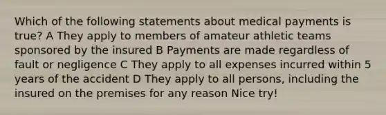 Which of the following statements about medical payments is true? A They apply to members of amateur athletic teams sponsored by the insured B Payments are made regardless of fault or negligence C They apply to all expenses incurred within 5 years of the accident D They apply to all persons, including the insured on the premises for any reason Nice try!