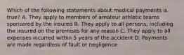 Which of the following statements about medical payments is true? A. They apply to members of amateur athletic teams sponsored by the insured B. They apply to all persons, including the insured on the premises for any reason C. They apply to all expenses incurred within 5 years of the accident D. Payments are made regardless of fault or negligence