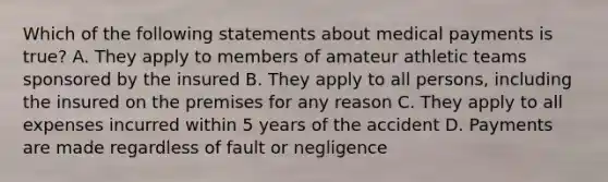 Which of the following statements about medical payments is true? A. They apply to members of amateur athletic teams sponsored by the insured B. They apply to all persons, including the insured on the premises for any reason C. They apply to all expenses incurred within 5 years of the accident D. Payments are made regardless of fault or negligence