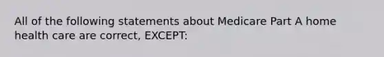 All of the following statements about Medicare Part A home health care are correct, EXCEPT: