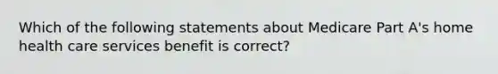 Which of the following statements about Medicare Part A's home health care services benefit is correct?