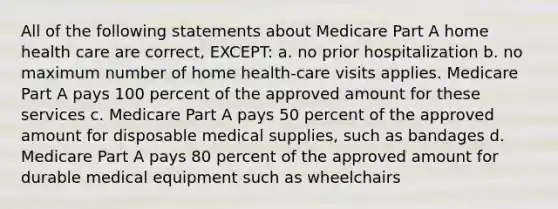 All of the following statements about Medicare Part A home health care are correct, EXCEPT: a. no prior hospitalization b. no maximum number of home health-care visits applies. Medicare Part A pays 100 percent of the approved amount for these services c. Medicare Part A pays 50 percent of the approved amount for disposable medical supplies, such as bandages d. Medicare Part A pays 80 percent of the approved amount for durable medical equipment such as wheelchairs