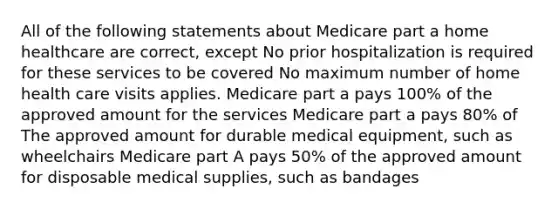 All of the following statements about Medicare part a home healthcare are correct, except No prior hospitalization is required for these services to be covered No maximum number of home health care visits applies. Medicare part a pays 100% of the approved amount for the services Medicare part a pays 80% of The approved amount for durable medical equipment, such as wheelchairs Medicare part A pays 50% of the approved amount for disposable medical supplies, such as bandages