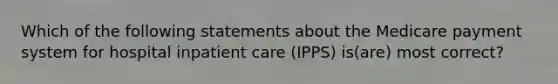 Which of the following statements about the Medicare payment system for hospital inpatient care (IPPS) is(are) most correct?