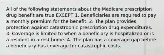 All of the following statements about the Medicare prescription drug benefit are true EXCEPT 1. Beneficiaries are required to pay a monthly premium for the benefit. 2. The plan provides protection against catastrophic prescription drug expenditures. 3. Coverage is limited to when a beneficiary is hospitalized or is a resident in a rest home. 4. The plan has a coverage gap before a beneficiary has coverage for catastrophic costs.