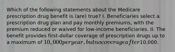 Which of the following statements about the Medicare prescription drug benefit is (are) true? I. Beneficiaries select a prescription drug plan and pay monthly premiums, with the premium reduced or waived for low-income beneficiaries. II. The benefit provides first-dollar coverage of prescription drugs up to a maximum of 10,000 per year, but no coverage after10,000.