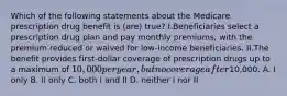 Which of the following statements about the Medicare prescription drug benefit is (are) true? I.Beneficiaries select a prescription drug plan and pay monthly premiums, with the premium reduced or waived for low-income beneficiaries. II.The benefit provides first-dollar coverage of prescription drugs up to a maximum of 10,000 per year, but no coverage after10,000. A. I only B. II only C. both I and II D. neither I nor II