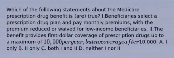 Which of the following statements about the Medicare prescription drug benefit is (are) true? I.Beneficiaries select a prescription drug plan and pay monthly premiums, with the premium reduced or waived for low-income beneficiaries. II.The benefit provides first-dollar coverage of prescription drugs up to a maximum of 10,000 per year, but no coverage after10,000. A. I only B. II only C. both I and II D. neither I nor II