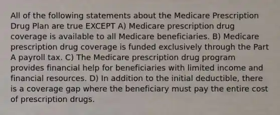 All of the following statements about the Medicare Prescription Drug Plan are true EXCEPT A) Medicare prescription drug coverage is available to all Medicare beneficiaries. B) Medicare prescription drug coverage is funded exclusively through the Part A payroll tax. C) The Medicare prescription drug program provides financial help for beneficiaries with limited income and financial resources. D) In addition to the initial deductible, there is a coverage gap where the beneficiary must pay the entire cost of prescription drugs.