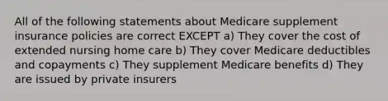 All of the following statements about Medicare supplement insurance policies are correct EXCEPT a) They cover the cost of extended nursing home care b) They cover Medicare deductibles and copayments c) They supplement Medicare benefits d) They are issued by private insurers