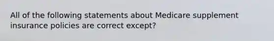 All of the following statements about Medicare supplement insurance policies are correct except?