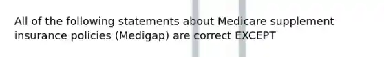 All of the following statements about Medicare supplement insurance policies (Medigap) are correct EXCEPT