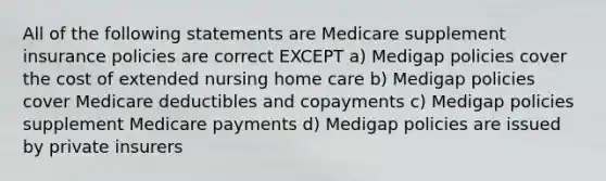 All of the following statements are Medicare supplement insurance policies are correct EXCEPT a) Medigap policies cover the cost of extended nursing home care b) Medigap policies cover Medicare deductibles and copayments c) Medigap policies supplement Medicare payments d) Medigap policies are issued by private insurers