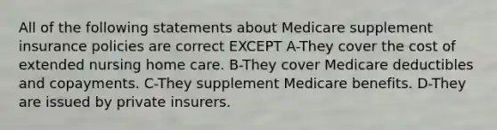 All of the following statements about Medicare supplement insurance policies are correct EXCEPT A-They cover the cost of extended nursing home care. B-They cover Medicare deductibles and copayments. C-They supplement Medicare benefits. D-They are issued by private insurers.