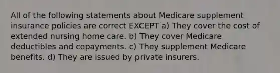 All of the following statements about Medicare supplement insurance policies are correct EXCEPT a) They cover the cost of extended nursing home care. b) They cover Medicare deductibles and copayments. c) They supplement Medicare benefits. d) They are issued by private insurers.