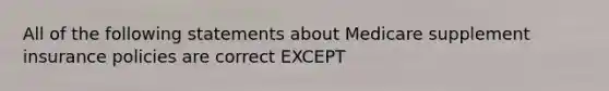 All of the following statements about Medicare supplement insurance policies are correct EXCEPT