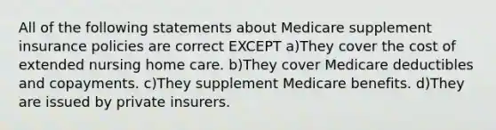 All of the following statements about Medicare supplement insurance policies are correct EXCEPT a)They cover the cost of extended nursing home care. b)They cover Medicare deductibles and copayments. c)They supplement Medicare benefits. d)They are issued by private insurers.