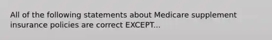 All of the following statements about Medicare supplement insurance policies are correct EXCEPT...