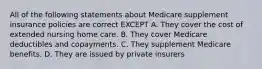 All of the following statements about Medicare supplement insurance policies are correct EXCEPT A. They cover the cost of extended nursing home care. B. They cover Medicare deductibles and copayments. C. They supplement Medicare benefits. D. They are issued by private insurers