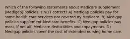 Which of the following statements about Medicare supplement (Medigap) policies is NOT correct? A) Medigap policies pay for some health care services not covered by Medicare. B) Medigap policies supplement Medicare benefits. C) Medigap policies pay most, if not all, Medicare deductibles and copayments. D) Medigap policies cover the cost of extended nursing home care.