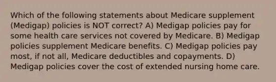 Which of the following statements about Medicare supplement (Medigap) policies is NOT correct? A) Medigap policies pay for some health care services not covered by Medicare. B) Medigap policies supplement Medicare benefits. C) Medigap policies pay most, if not all, Medicare deductibles and copayments. D) Medigap policies cover the cost of extended nursing home care.