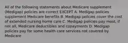 All of the following statements about Medicare supplement (Medigap) policies are correct EXCEPT A. Medigap policies supplement Medicare benefits B. Medigap policies cover the cost of extended nursing home care C. Medigap policies pay most, if not all, Medicare deductibles and copayments D. Medigap policies pay for some health care services not covered by Medicare