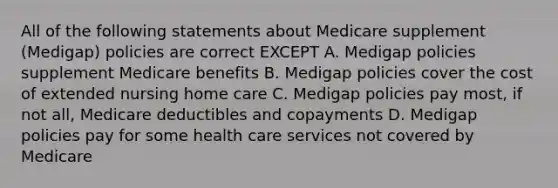 All of the following statements about Medicare supplement (Medigap) policies are correct EXCEPT A. Medigap policies supplement Medicare benefits B. Medigap policies cover the cost of extended nursing home care C. Medigap policies pay most, if not all, Medicare deductibles and copayments D. Medigap policies pay for some health care services not covered by Medicare