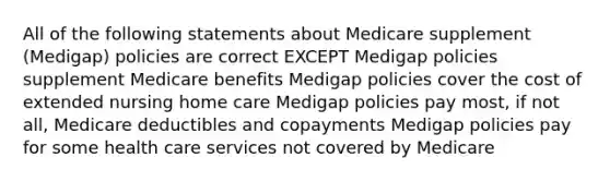 All of the following statements about Medicare supplement (Medigap) policies are correct EXCEPT Medigap policies supplement Medicare benefits Medigap policies cover the cost of extended nursing home care Medigap policies pay most, if not all, Medicare deductibles and copayments Medigap policies pay for some health care services not covered by Medicare