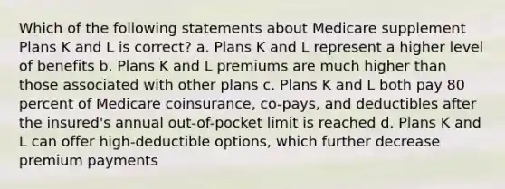 Which of the following statements about Medicare supplement Plans K and L is correct? a. Plans K and L represent a higher level of benefits b. Plans K and L premiums are much higher than those associated with other plans c. Plans K and L both pay 80 percent of Medicare coinsurance, co-pays, and deductibles after the insured's annual out-of-pocket limit is reached d. Plans K and L can offer high-deductible options, which further decrease premium payments