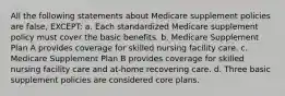 All the following statements about Medicare supplement policies are false, EXCEPT: a. Each standardized Medicare supplement policy must cover the basic benefits. b. Medicare Supplement Plan A provides coverage for skilled nursing facility care. c. Medicare Supplement Plan B provides coverage for skilled nursing facility care and at-home recovering care. d. Three basic supplement policies are considered core plans.