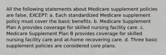 All the following statements about Medicare supplement policies are false, EXCEPT: a. Each standardized Medicare supplement policy must cover the basic benefits. b. Medicare Supplement Plan A provides coverage for skilled nursing facility care. c. Medicare Supplement Plan B provides coverage for skilled nursing facility care and at-home recovering care. d. Three basic supplement policies are considered core plans.