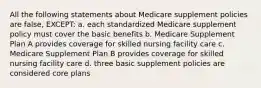 All the following statements about Medicare supplement policies are false, EXCEPT: a. each standardized Medicare supplement policy must cover the basic benefits b. Medicare Supplement Plan A provides coverage for skilled nursing facility care c. Medicare Supplement Plan B provides coverage for skilled nursing facility care d. three basic supplement policies are considered core plans